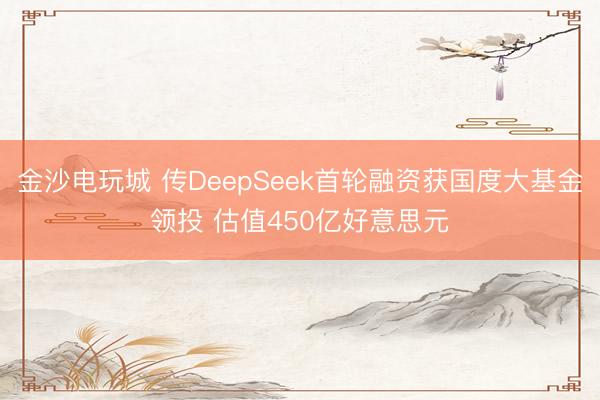 金沙电玩城 传DeepSeek首轮融资获国度大基金领投 估值450亿好意思元