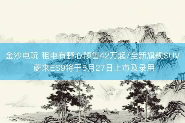 金沙电玩 租电有野心预售42万起/全新旗舰SUV 蔚来ES9将于5月27日上市及录用