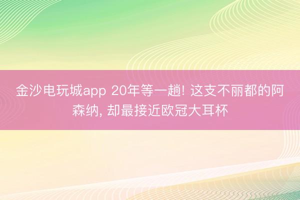 金沙电玩城app 20年等一趟! 这支不丽都的阿森纳， 却最接近欧冠大耳杯