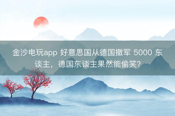 金沙电玩app 好意思国从德国撤军 5000 东谈主，德国东谈主果然能偷笑？