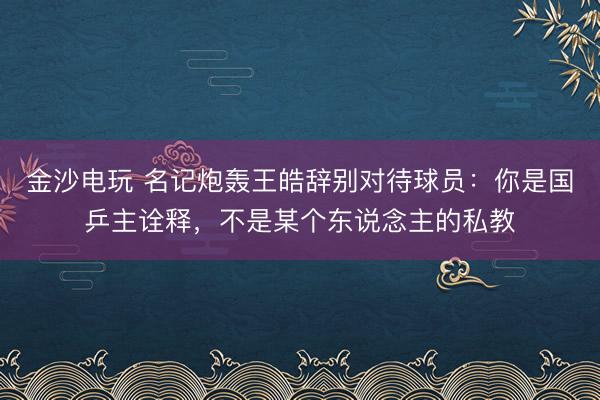 金沙电玩 名记炮轰王皓辞别对待球员：你是国乒主诠释，不是某个东说念主的私教