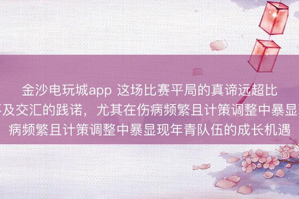 金沙电玩城app 这场比赛平局的真谛远超比分，彰显球队韧性与不及交汇的践诺，尤其在伤病频繁且计策调整中暴显现年青队伍的成长机遇