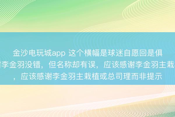 金沙电玩城app 这个横幅是球迷自愿回是俱乐部安排吊挂，感谢李金羽没错，但名称却有误，应该感谢李金羽主栽植或总司理而非提示