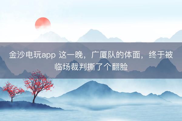 金沙电玩app 这一晚，广厦队的体面，终于被临场裁判撕了个翻脸