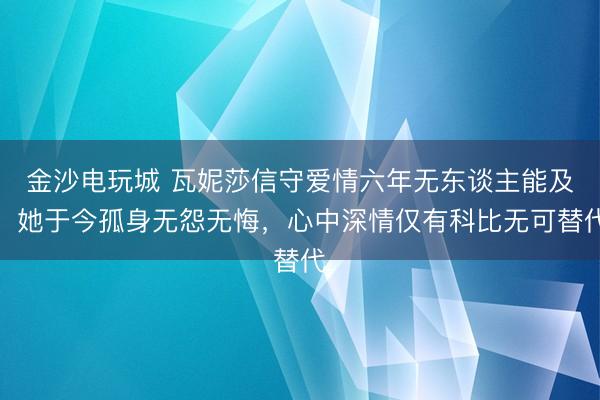 金沙电玩城 瓦妮莎信守爱情六年无东谈主能及，她于今孤身无怨无悔，心中深情仅有科比无可替代