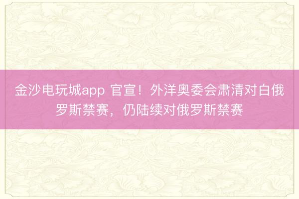 金沙电玩城app 官宣！外洋奥委会肃清对白俄罗斯禁赛，仍陆续对俄罗斯禁赛